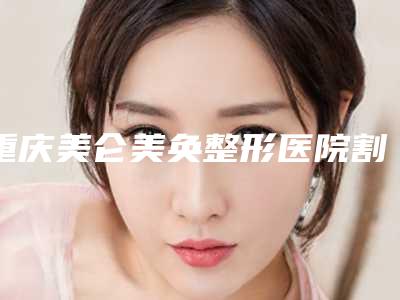 重庆美仑美奂整形医院割双眼皮靠谱吗2025体验案例发布