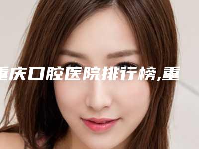 重庆口腔医院排行榜,重庆口腔医院排名前十
