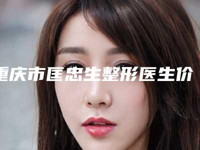 重庆市匡忠生整形医生价格价位表2025更新换代咯
