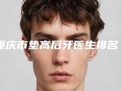 重庆市垫高后牙医生排名榜前十位排行更新-重庆市李润发口腔医生