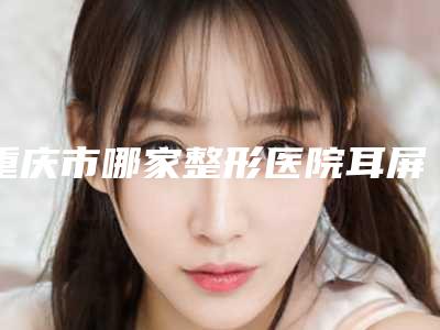 重庆市哪家整形医院耳屏畸形做的比较好(重庆瑞俪医疗门诊价格费用新出炉)