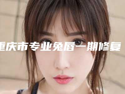 重庆市专业兔唇一期修复医院排名前十位-重庆西南医院整形外科人气一览无疑