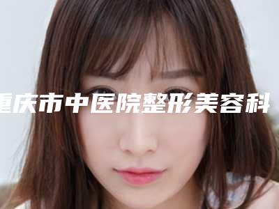 重庆市中医院整形美容科介绍,评价如何