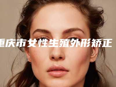 重庆市女性生殖外形矫正价格(价目)表更新一览(女性生殖外形矫正均价为:20269元)