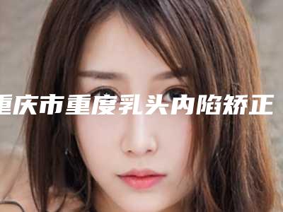 重庆市重度乳头内陷矫正2025价格表(费用)内部流出-重庆市重度乳头内陷矫正均价为9795元