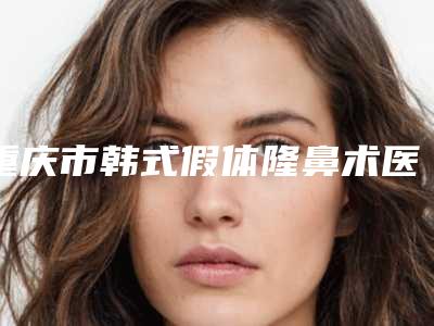 重庆市韩式假体隆鼻术医生在榜清单十强私立医美汇总-黄文明医生综合实力盘点