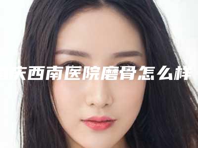 重庆西南医院磨骨怎么样啊,重庆西南医院磨骨怎么样