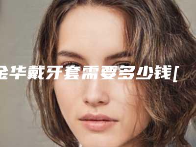 金华戴牙套需要多少钱[金华带牙套多少钱]
