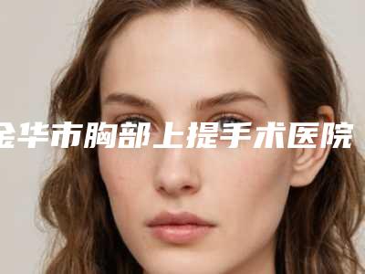 金华市胸部上提手术医院排名榜top10年度汇集-金华市胸部上提手术整形医院