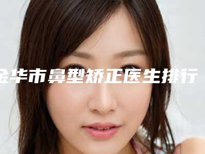 金华市鼻型矫正医生排行前十强技术揭晓-金华市鼻型矫正整形医生