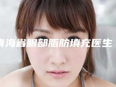 青海省眼部脂肪填充医生排名榜选谁靠谱-单宝奇整形医生暂居榜首