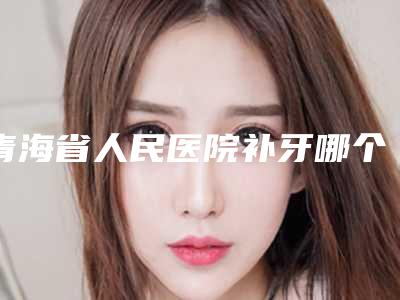 青海省人民医院补牙哪个医生做的比较好(青海省人民医院补牙哪个医生做的比较好呢)
