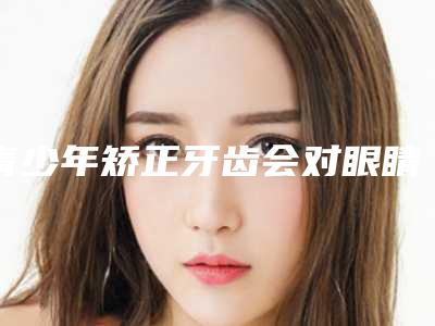 青少年矫正牙齿会对眼睛造成伤害吗