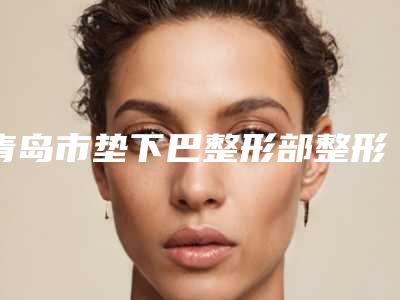 青岛市垫下巴整形部整形手术医院上榜清单top10明细分享(青岛市垫下巴整形部整形手术整形医院)