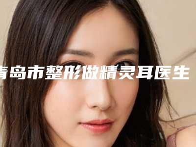 青岛市整形做精灵耳医生上榜清单top10汇集在此(万金华医生专家手术项目各有特点)