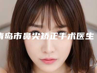 青岛市鼻尖矫正手术医生上榜清单top10强值得推荐-青岛市鼻尖矫正手术整形医生