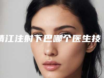 靖江注射下巴哪个医生技术好排名前列的给你818泰州市靖江市注射下巴全市7强整形医生