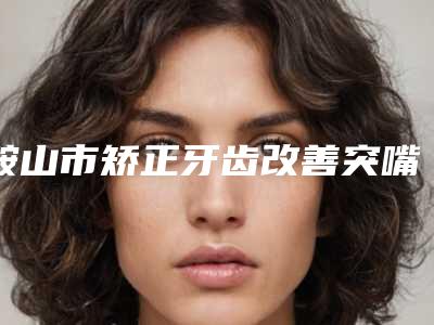 鞍山市矫正牙齿改善突嘴医院上榜名单实力超好(鞍山市矫正牙齿改善突嘴口腔医院带给大家全新的选择和体验)