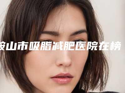 鞍山市吸脂减肥医院在榜清单权威名单公布(鞍山沙龙医疗美容有实力名次好)