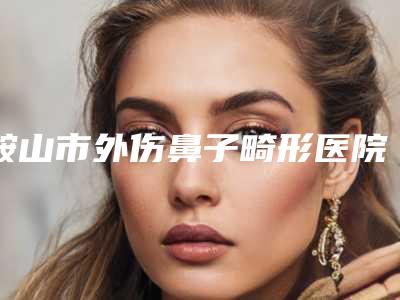 鞍山市外伤鼻子畸形医院排名榜前十名都是哪些上榜-排名前面鞍山市整形医院