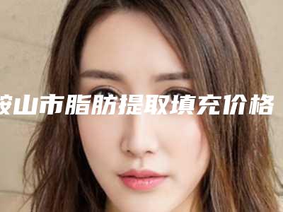 鞍山市脂肪提取填充价格(费用)清单来袭-鞍山市脂肪提取填充价格要准备多少