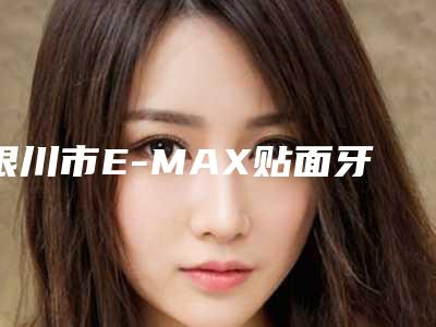 银川市E-MAX贴面牙贴片牙齿美白医院排行前十名次发布(银川市E-MAX贴面牙贴片牙齿美白口腔医院口碑行情一览)