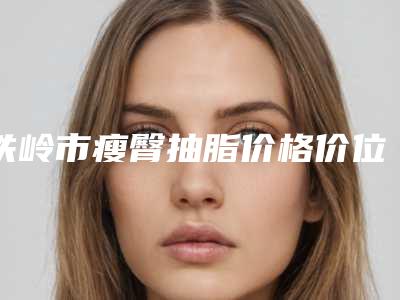 铁岭市瘦臀抽脂价格价位表新抢先看-铁岭市瘦臀抽脂价格怎么样