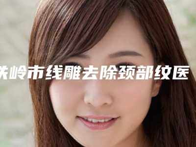 铁岭市线雕去除颈部纹医生在榜清单汇集在此南京固德医-王博医生看到就是赚到