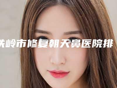 铁岭市修复朝天鼻医院排行榜前十标准发布-铁岭瑞格医疗美容门诊打造技术口碑王牌