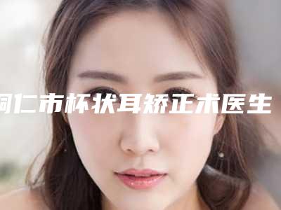 铜仁市杯状耳矫正术医生综合实力排名实例详细测评-唐合理医生整形科实力每家对比