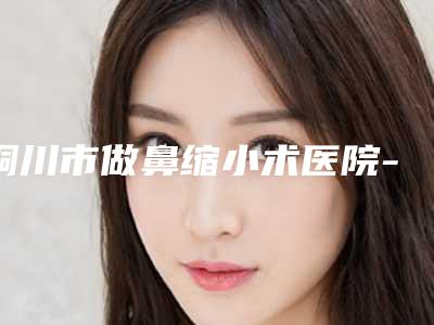 铜川市做鼻缩小术医院-四新美容医疗实力擅长风格尽显不同