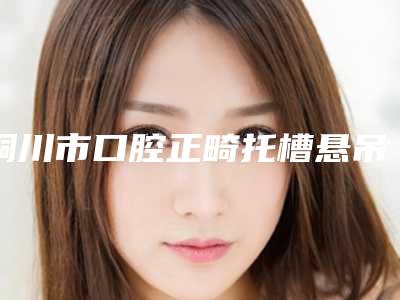 铜川市口腔正畸托槽悬吊多少钱-铜川市口腔正畸托槽悬吊医院排行榜推荐十位口碑好实力强的