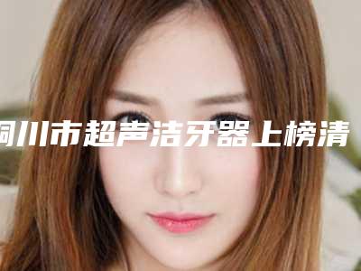 铜川市超声洁牙器上榜清单前十名专业筛选-铜川市超声洁牙器口腔医生