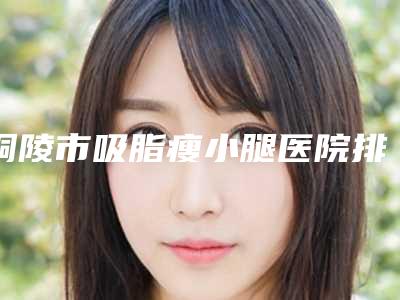 铜陵市吸脂瘦小腿医院排名实力靠谱,值得信赖-铜陵黄雷医疗美容诊所靠谱技术先进