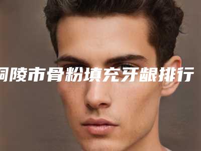 铜陵市骨粉填充牙龈排行八强权威发布-铜陵市骨粉填充牙龈口腔医生