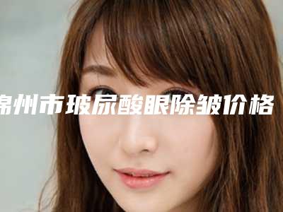 锦州市玻尿酸眼除皱价格表2025热门新篇巨献-锦州市玻尿酸眼除皱价格多少贵不贵