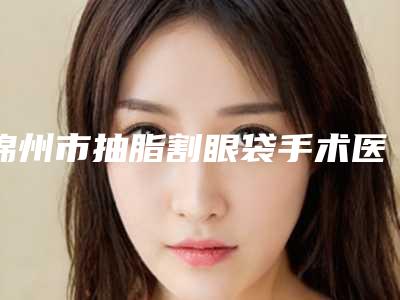 锦州市抽脂割眼袋手术医生排行榜top10技术实力PK-李春满医生爱美人士信赖之选