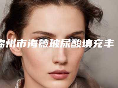 锦州市海薇玻尿酸填充丰胸整形医生哪位效果好-张亚洲医生口碑技术绝绝子