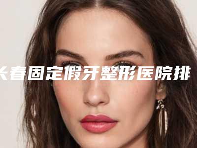 长春固定假牙整形医院排名前三、前九名单,长春优丽仕口腔门诊部霸榜第一