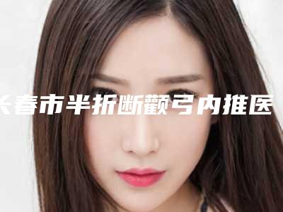 长春市半折断颧弓内推医院上榜名单top10强哪个做的好(长春市半折断颧弓内推整形医院)