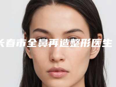 长春市全鼻再造整形医生口碑榜前十种草一览-额尔敦巴根医生精选名单_实力超强