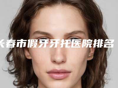 长春市假牙牙托医院排名前十强哪个有名气(长春市假牙牙托口腔医院便宜又好)