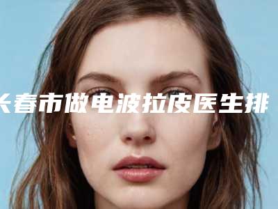 长春市做电波拉皮医生排名榜top10强提前看-长春市刘仁汉整形医生