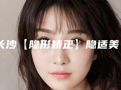 长沙【隐形矫正】隐适美一次的费用是多少