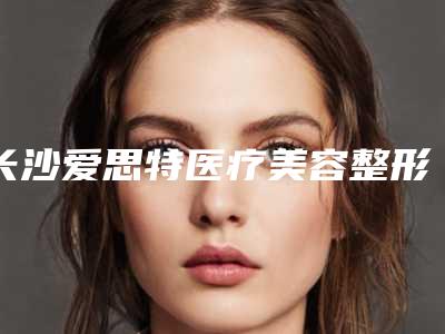 长沙爱思特医疗美容整形医院,长沙七穗医疗美容诊所top口碑在线