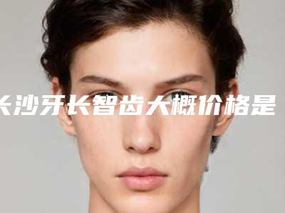 长沙牙长智齿大概价格是多少,长沙牙长智齿术要多少钱能管多长时间