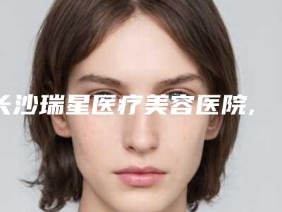 长沙瑞星医疗美容医院,长沙星妍诺美医疗美容实力pk大对比