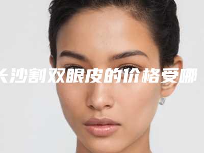 长沙割双眼皮的价格受哪些因素影响（长沙做双眼皮大概什么价格）
