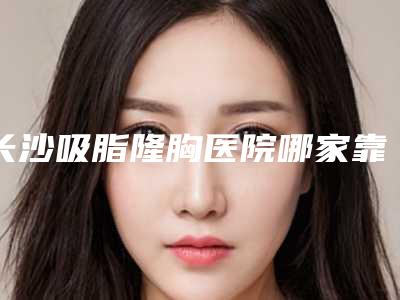 长沙吸脂隆胸医院哪家靠谱?