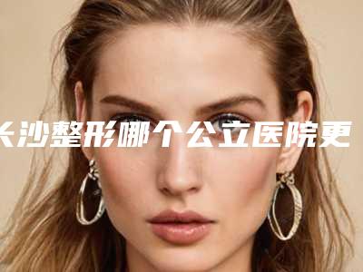 长沙整形哪个公立医院更靠谱？